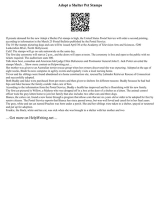 Adopt a Shelter Pet Stamps
If presale demand for the new Adopt a Shelter Pet stamps is high, the United States Postal Service will order a second printing,
according to information in the March 25 Postal Bulletin published by the Postal Service.
The 10 44¢ stamps picturing dogs and cats will be issued April 30 at the Academy of Television Arts and Sciences, 5200
Lankershim Blvd., North Hollywood,
Calif. The stamps will go on sale nationwide on the same day.
The first day ceremony will start at 2 p.m., and the doors will open at noon. The ceremony is free and open to the public with no
tickets required. The auditorium seats 600.
Talk show host, comedian and American Idol judge Ellen DeGeneres and Postmaster General John E. Jack Potter unveiled the
stamps March ... Show more content on Helpwriting.net ...
Her mother was given to an Australian terrier rescue group when her owners discovered she was expecting. Adopted at the age of
eight weeks, Bindi Su now competes in agility events and regularly visits a local nursing home.
Trevor and his siblings were found abandoned at a home construction site, rescued by Labrador Retriever Rescue of Connecticut
and successfully adopted.
Both Buddy and Jake were purchased from pet stores and then given to shelters for different reasons: Buddy because he had bad
hips and Jake because the family couldn t take care of him.
According to the information from the Postal Service, Buddy s health has improved and he is flourishing with his new family.
The first cat pictured is Willow, a Maltese who was dropped off in a box at the door of a shelter as a kitten. The animal control
officer took the gray kitten home to join her family that also includes two other cats and three dogs.
Bianca, the calico cat, found a new home through a program that allows cats that are six years old or older to be adopted for free by
senior citizens. The Postal Service reports that Bianca has since passed away, but was well loved and cared for in her final years.
The gray, white and tan cat named Peaches was born under a porch. She and her siblings were taken to a shelter, spayed or neutered
and put up for adoption.
Frankie, the black, white and tan cat, was sick when she was brought to a shelter with her mother and two
... Get more on HelpWriting.net ...
 