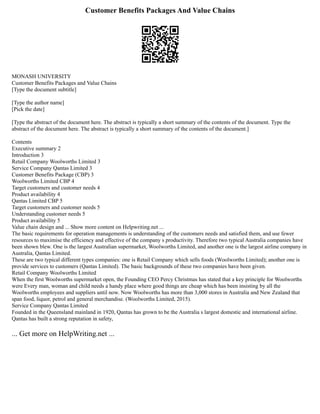 Customer Benefits Packages And Value Chains
MONASH UNIVERSITY
Customer Benefits Packages and Value Chains
[Type the document subtitle]
[Type the author name]
[Pick the date]
[Type the abstract of the document here. The abstract is typically a short summary of the contents of the document. Type the
abstract of the document here. The abstract is typically a short summary of the contents of the document.]
Contents
Executive summary 2
Introduction 3
Retail Company Woolworths Limited 3
Service Company Qantas Limited 3
Customer Benefits Package (CBP) 3
Woolworths Limited CBP 4
Target customers and customer needs 4
Product availability 4
Qantas Limited CBP 5
Target customers and customer needs 5
Understanding customer needs 5
Product availability 5
Value chain design and ... Show more content on Helpwriting.net ...
The basic requirements for operation managements is understanding of the customers needs and satisfied them, and use fewer
resources to maximise the efficiency and effective of the company s productivity. Therefore two typical Australia companies have
been shown blew. One is the largest Australian supermarket, Woolworths Limited, and another one is the largest airline company in
Australia, Qantas Limited.
These are two typical different types companies: one is Retail Company which sells foods (Woolworths Limited); another one is
provide services to customers (Qantas Limited). The basic backgrounds of these two companies have been given.
Retail Company Woolworths Limited
When the first Woolworths supermarket open, the Founding CEO Percy Christmas has stated that a key principle for Woolworths
were Every man, woman and child needs a handy place where good things are cheap which has been insisting by all the
Woolworths employees and suppliers until now. Now Woolworths has more than 3,000 stores in Australia and New Zealand that
span food, liquor, petrol and general merchandise. (Woolworths Limited, 2015).
Service Company Qantas Limited
Founded in the Queensland mainland in 1920, Qantas has grown to be the Australia s largest domestic and international airline.
Qantas has built a strong reputation in safety,
... Get more on HelpWriting.net ...
 