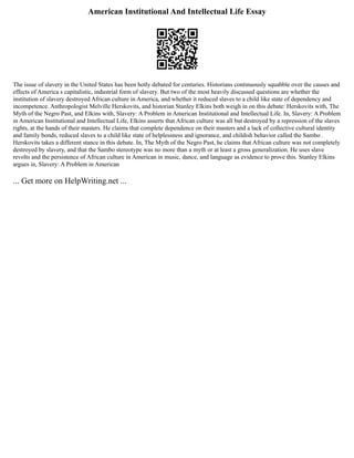 American Institutional And Intellectual Life Essay
The issue of slavery in the United States has been hotly debated for centuries. Historians continuously squabble over the causes and
effects of America s capitalistic, industrial form of slavery. But two of the most heavily discussed questions are whether the
institution of slavery destroyed African culture in America, and whether it reduced slaves to a child like state of dependency and
incompetence. Anthropologist Melville Herskovits, and historian Stanley Elkins both weigh in on this debate: Herskovits with, The
Myth of the Negro Past, and Elkins with, Slavery: A Problem in American Institutional and Intellectual Life. In, Slavery: A Problem
in American Institutional and Intellectual Life, Elkins asserts that African culture was all but destroyed by a repression of the slaves
rights, at the hands of their masters. He claims that complete dependence on their masters and a lack of collective cultural identity
and family bonds, reduced slaves to a child like state of helplessness and ignorance, and childish behavior called the Sambo .
Herskovits takes a different stance in this debate. In, The Myth of the Negro Past, he claims that African culture was not completely
destroyed by slavery, and that the Sambo stereotype was no more than a myth or at least a gross generalization. He uses slave
revolts and the persistence of African culture in American in music, dance, and language as evidence to prove this. Stanley Elkins
argues in, Slavery: A Problem in American
... Get more on HelpWriting.net ...
 