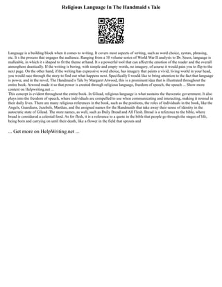 Religious Language In The Handmaid s Tale
Language is a building block when it comes to writing. It covers most aspects of writing, such as word choice, syntax, phrasing,
etc. It s the process that engages the audience. Ranging from a 10 volume series of World War II analysis to Dr. Seuss, language is
malleable, in which it s shaped to fit the theme at hand. It s a powerful tool that can affect the emotion of the reader and the overall
atmosphere drastically. If the writing is boring, with simple and empty words, no imagery, of course it would pain you to flip to the
next page. On the other hand, if the writing has expressive word choice, has imagery that paints a vivid, living world in your head,
you would race through the story to find out what happens next. Specifically I would like to bring attention to the fact that language
is power, and in the novel, The Handmaid s Tale by Margaret Atwood, this is a prominent idea that is illustrated throughout the
entire book. Atwood made it so that power is created through religious language, freedom of speech, the speech ... Show more
content on Helpwriting.net ...
This concept is evident throughout the entire book. In Gilead, religious language is what sustains the theocratic government. It also
plays into the freedom of speech, where individuals are compelled to use when communicating and interacting, making it normal in
their daily lives. There are many religious references in the book, such as the positions, the roles of individuals in the book, like the
Angels, Guardians, Jezebels, Marthas, and the assigned names for the Handmaids that take away their sense of identity in the
autocratic state of Gilead. The store names, as well, such as Daily Bread and All Flesh. Bread is a reference to the bible, where
bread is considered a celestial food. As for flesh, it is a reference to a quote in the bible that people go through the stages of life,
being born and carrying on until their death, like a flower in the field that sprouts and
... Get more on HelpWriting.net ...
 