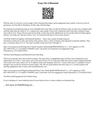 Essay On A Diamond
With the rarity of oval cuts, it can be tough to find a diamond that makes a great engagement ring. Luckily, if you love oval cut
gemstones, you ll be able to find plenty of other rings with that shape.
Oval gemstones and diamond rings are more affordable than some other cuts like the brilliant round, yet, they have a brighter shine
and look larger than the round cut. It s a surprise how many people will go with a traditional round when they could get a larger
stone with an oval. Along with more gem for the dollar, women also get the added bonus an oval cut that makes the finger appear
slimmer. You really can t beat the oval cut. Now, we ll proceed with some of our favorite choices!
14k White Gold Oval Sapphire with Diamond Sunburst ... Show more content on Helpwriting.net ...
The band is sterling silver with a 925 stamp on the interior. There s a halo of natural, white diamonds around the amethyst. They
have a minimum clarity of I1 I2. The ring is available in half sizes from 5 through 10.
https://www.amazon.com/Sterling Silver Natural Amethyst Diamond/dp/B0082496JM/ref=sr_1_38?s=apparel ie=UTF8
qid=1496753581 sr=1 38 nodeID=7454849011 psd=1 keywords=oval+diamond+cut+engagement+rings
refinements=p_72%3A2661618011
10k Rose Gold Morganite and Diamond Flower Halo Ring
This lovely ring looks like a flower about to bloom. The main stone is a delightfully large oval that s been irradiated for color
enhancement. It s 9 mm x 7 mm with a color of H I and a clarity of I1 I2. Each petal of the flower has a round, irradiated diamond
with a color of H I and a clarity of I1 I2. In addition to the oval morganite, there are 17 stones in this ring. It s available in sizes 6
through 8, but can also be resized to fit many fingers. The 10k rose gold enhances the entire ring, so it s a really feminine and
stunning engagement ring. It comes with a presentation box, too.
https://www.amazon.com/Morganite Diamond Flower Color Clarity/dp/B014XMNA84/ref=sr_1_61?s=apparel ie=UTF8
qid=1496753487 sr=1 61 nodeID=7454849011 psd=1 keywords=oval+cut+engagement+rings refinements=p_72%3A2661618011
14k White Gold Engagement Oval Solitaire Ring
If you re thinking of a more traditional style for your beloved, this is a classic solitaire oval diamond ring.
... Get more on HelpWriting.net ...
 