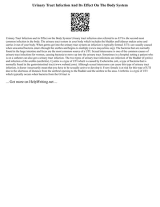 Urinary Tract Infection And Its Effect On The Body System
Urinary Tract Infection and its Effect on the Body System Urinary tract infection also referred to as UTI is the second most
common infection in the body. The urinary tract system in your body which includes the bladder and kidneys makes urine and
carries it out of your body. When germs get into the urinary tract system an infection is typically formed. UTI s are usually caused
when unwanted bacteria enters through the urethra and begins to multiply (www.mayoclinic.org). The bacteria that are normally
found in the large intestine and feces are the most common source of a UTI. Sexual intercourse is one of the common causes of
urinary tract infections for women, causing bacteria to move up into the urinary tract. Sometimes in a hospital setting a patient who
is on a catheter can also get a urinary tract infection. The two types of urinary tract infections are infection of the bladder (Cystitis)
and infection of the urethra (urethritis). Cystitis is a type of UTI which is caused by Escherichia coli, a type of bacteria that is
normally found in the gastrointestinal tract (www.webmd.com). Although sexual intercourse can cause this type of urinary tract
infection, it doesn t necessarily mean that you have to be sexually active to develop it. Every female is at risk for this type of UTI
due to the shortness of distance from the urethral opening to the bladder and the urethra to the anus. Urethritis is a type of UTI
which typically occurs when bacteria from the GI tract is
... Get more on HelpWriting.net ...
 