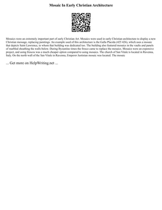 Mosaic In Early Christian Architecture
Mosaics were an extremely important part of early Christian Art. Mosaics were used in early Christian architecture to display a new
Christian message, replacing paintings. An example used of this architecture is the Galla Placida (425 426), which uses a mosaic
that depicts Saint Lawrence, to whom that building was dedicated too. The building also featured mosaics in the vaults and panels
of marbled sheathing the walls below. During Byzantine times the fresco came to replace the mosaics. Mosaics were an expensive
project, and using frescos was a much cheaper option compared to using mosaics. The church of San Vitale is located in Ravenna,
Italy. On the north wall of the San Vitale in Ravenna, Emperor Justinian mosaic was located. The mosaic
... Get more on HelpWriting.net ...
 