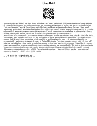 Hilton Hotel
Hilton s suppliers The touches that make Hilton Worldwide. Their supply management professionals in corporate offices and their
six regional offices negotiate and implement contracts and agreements with suppliers of products and services in three key areas
Food amp; Beverage (F amp;B), Guest Rooms and Public Space, and Property Operations Food amp; Beverage Hilton Supply
Management works closely with national and regional food and beverage manufacturers to provide our properties with an extensive
offering of both consumable products and supplies/equipment. F amp;B consumable programs include such items as dairy, bakery,
produce, meat, poultry, seafood, grocery, and alcoholic ... Show more content on Helpwriting.net ...
Attractiveness of locations, quality of rooms amp; services, and company s global operations are some of the key criteria for hotels.
Hilton already has a strong presence in the U.S and is expanding its global operations through acquisitions. For example, Hilton
acquired the U.K based Hilton International in February 2006 to establish a footprint in the U.K. It also signed a multi year
agreement with a leading resort real estate developer in Thailand, Destination Properties, to manage a newly built, 358 room golf
resort and spa in Thailand. Hilton is also increasingly relying on the franchisee based model for growth. This enables the company
to earn revenues without incurring any additional costs to purchase real estate and construct hotels. This strategy further enables the
company to concentrate its efforts towards building a strong brand instead of buying real estate. The following table compares
Hilton s performance to its competitors in 2006. Comparison to Competitors | | Starwood | Hilton | Marriott | Intercontinental |
Number of Hotels | 871 | 2,935 | 2,832 | 3,600 | Number
... Get more on HelpWriting.net ...
 