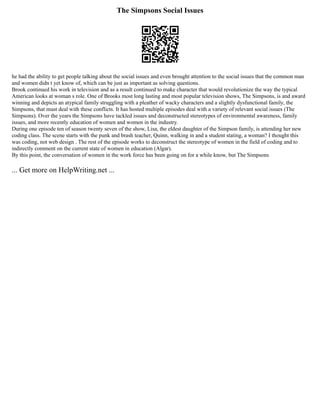 The Simpsons Social Issues
he had the ability to get people talking about the social issues and even brought attention to the social issues that the common man
and women didn t yet know of, which can be just as important as solving questions.
Brook continued his work in television and as a result continued to make character that would revolutionize the way the typical
American looks at woman s role. One of Brooks most long lasting and most popular television shows, The Simpsons, is and award
winning and depicts an atypical family struggling with a pleather of wacky characters and a slightly dysfunctional family, the
Simpsons, that must deal with these conflicts. It has hosted multiple episodes deal with a variety of relevant social issues (The
Simpsons). Over the years the Simpsons have tackled issues and deconstructed stereotypes of environmental awareness, family
issues, and more recently education of women and women in the industry.
During one episode ten of season twenty seven of the show, Lisa, the eldest daughter of the Simpson family, is attending her new
coding class. The scene starts with the punk and brash teacher, Quinn, walking in and a student stating, a woman? I thought this
was coding, not web design . The rest of the episode works to deconstruct the stereotype of women in the field of coding and to
indirectly comment on the current state of women in education (Algar).
By this point, the conversation of women in the work force has been going on for a while know, but The Simpsons
... Get more on HelpWriting.net ...
 