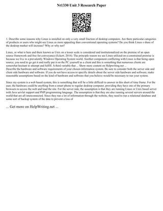 Nt1330 Unit 3 Research Paper
1. Describe some reasons why Linux is installed on only a very small fraction of desktop computers. Are there particular categories
of products or users who might see Linux as more appealing than conventional operating systems? Do you think Linux s share of
the desktop market will increase? Why or why not?
Linux, or what is here and there known as Unix on a lesser scale is considered and institutionalized on the premise of an open
source framework and free for conveyance (Eckert, 2016). The principle reason we see Linux utilized on a constrained premise is
because we live in a prevalently Windows Operating System world. Another component conflicting with Linux is that being open
source, you need to go get it and really put it on the PC yourself as a client and this is something that numerous clients are
somewhat hesitant to attempt and fulfill. A third variable that ... Show more content on Helpwriting.net ...
Describe the hardware and software requirements of your chosen information system. Be sure to consider both the server side and
client side hardware and software. If you do not have access to specific details about the server side hardware and software, make
reasonable assumptions based on the kind of hardware and software that you believe would be necessary to run your system.
Since my system is a web based system, this is something that will be a little difficult to answer in this short of time frame. For the
user, the hardware could be anything from a smart phone to regular desktop computer, providing they have one of the primary
browsers to access the web and load the site. For the server side, the assumption is that they are running Linux or Unix based server
with Java servlet support and PHP programming language. The assumption is that they are also running several servers around the
world that are all interconnected. Since they run a lot of information through the website, they need to run a relational database and
some sort of backup system of the data to prevent a loss of
... Get more on HelpWriting.net ...
 