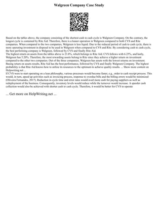 Walgreen Company Case Study
Based on the tables above, the company consisting of the shortest cash to cash cycle is Walgreen Company. On the contrary, the
longest cycle is contained by Rite Aid. Therefore, there is a leaner operation in Walgreen compared to both CVS and Rite
companies. When compared to the two companies, Walgreen is less liquid. Due to the reduced period of cash to cash cycle, there is
more operating investment in disposal to be used in Walgreen when compared to CVS and Rite. By considering cash to cash cycle,
the best performing company is Walgreen, followed by CVS and finally Rite Aid.
The highest return on assets from the tables above is 23.8%, which belongs to Rite Aid. CVS follows with 6.25%, and lastly,
Walgreen has 5.20%. Therefore, the most rewarding assets belong to Rite since they achieve a higher return on investment
compared to the other two companies. Out of the three companies, Walgreen has assets with the lowest returns on investment.
Basing return on assets results, Rite Aid has the best performance, followed by CVS and finally Walgreen Company. The highest
probability is that Rite Aid knows how to utilize its resources to the optimum to achieve quality results. ... Show more content on
Helpwriting.net ...
If CVS were to start operating on a lean philosophy, various processes would become faster, e.g., order to cash receipt process. This
would, in turn, speed up activities such as invoicing process, response to overdue bills and the billing errors would be minimized
(Oliveira Fernandes, 2017). Reduction in cycle time and error rates would avail more cash for paying suppliers as well as
redeployment of the business. Consequently, inventory levels would reduce while the turnover would increase. A speeder cash
collection would also be achieved with shorter cash to cash cycle. Therefore, it would be better for CVS to operate
... Get more on HelpWriting.net ...
 