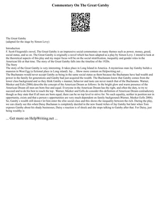 Commentary On The Great Gatsby
The Great Gatsby
(adapted for the stage by Simon Levy)
Introduction
F. Scott Fitzgerald s novel, The Great Gatsby is an impressive social commentary on many themes such as power, money, greed,
social status, and so on. The Great Gatsby is originally a novel which has been adapted as a play by Simon Levy. I intend to look at
the theoretical aspects of this play and my major focus will be on the social stratification, inequality and gender roles in the
American life at that time. The story of the Great Gatsby falls into the timeline of the 1920s.
The Story
The story of the Great Gatsby is very interesting. It takes place in Long Island in America. A mysterious man Jay Gatsby builds a
mansion in West Egg (a fictional place in Long island). Jay ... Show more content on Helpwriting.net ...
The Buchanans would never accept Gatsby as being in the same social status as them because the Buchanans have had wealth and
power in the family for generations and Gatsby had just acquired the wealth. The Buchanans know that Gatsby comes from the
lower class background and so they think Gatsby s manner, behavior and taste can never match that of the Buchanans. Warner,
Meeker and Eels (2006) describe the concept of the American Dream as follows: In the bright glow and warm presence of the
American Dream all men are born free and equal. Everyone in the American Dream has the right, and often the duty, to try to
succeed and to do his best to reach the top . Warner, Meeker and Eells do consider this definition of American Dream contradictory
though as they state that If all men are born equal, there can be no top level to strive for. No such equality, neither in position nor in
opportunity, exists and that a person s opportunities are very much dependent on family background (Warner, Meeker Eells 2006).
So, Gatsby s wealth still doesn t let him enter the elite social class and this shows the inequality between the rich. During the play,
we can clearly see this when Daisy Buchanan is completely dazzled in the new found riches of Jay Gatsby but later when Tom
exposes Gatsby about his shady businesses, Daisy s reaction is of shock and she stops talking to Gatsby after that. For Daisy, just
being wealthy is
... Get more on HelpWriting.net ...
 