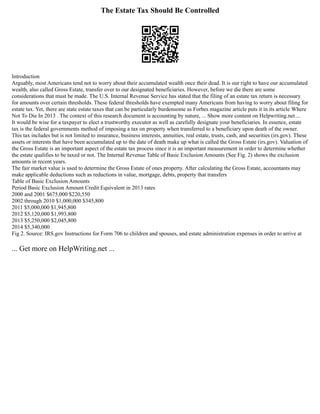 The Estate Tax Should Be Controlled
Introduction
Arguably, most Americans tend not to worry about their accumulated wealth once their dead. It is our right to have our accumulated
wealth, also called Gross Estate, transfer over to our designated beneficiaries. However, before we die there are some
considerations that must be made. The U.S. Internal Revenue Service has stated that the filing of an estate tax return is necessary
for amounts over certain thresholds. These federal thresholds have exempted many Americans from having to worry about filing for
estate tax. Yet, there are state estate taxes that can be particularly burdensome as Forbes magazine article puts it in its article Where
Not To Die In 2013 . The context of this research document is accounting by nature, ... Show more content on Helpwriting.net ...
It would be wise for a taxpayer to elect a trustworthy executor as well as carefully designate your beneficiaries. In essence, estate
tax is the federal governments method of imposing a tax on property when transferred to a beneficiary upon death of the owner.
This tax includes but is not limited to insurance, business interests, annuities, real estate, trusts, cash, and securities (irs.gov). These
assets or interests that have been accumulated up to the date of death make up what is called the Gross Estate (irs.gov). Valuation of
the Gross Estate is an important aspect of the estate tax process since it is an important measurement in order to determine whether
the estate qualifies to be taxed or not. The Internal Revenue Table of Basic Exclusion Amounts (See Fig. 2) shows the exclusion
amounts in recent years.
The fair market value is used to determine the Gross Estate of ones property. After calculating the Gross Estate, accountants may
make applicable deductions such as reductions in value, mortgage, debts, property that transfers
Table of Basic Exclusion Amounts
Period Basic Exclusion Amount Credit Equivalent in 2013 rates
2000 and 2001 $675,000 $220,550
2002 through 2010 $1,000,000 $345,800
2011 $5,000,000 $1,945,800
2012 $5,120,000 $1,993,800
2013 $5,250,000 $2,045,800
2014 $5,340,000
Fig 2. Source: IRS.gov Instructions for Form 706 to children and spouses, and estate administration expenses in order to arrive at
... Get more on HelpWriting.net ...
 