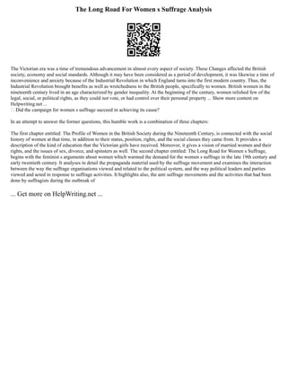 The Long Road For Women s Suffrage Analysis
The Victorian era was a time of tremendous advancement in almost every aspect of society. These Changes affected the British
society, economy and social standards. Although it may have been considered as a period of development, it was likewise a time of
inconvenience and anxiety because of the Industrial Revolution in which England turns into the first modern country. Thus, the
Industrial Revolution brought benefits as well as wretchedness to the British people, specifically to women. British women in the
nineteenth century lived in an age characterized by gender inequality. At the beginning of the century, women relished few of the
legal, social, or political rights, as they could not vote, or had control over their personal property ... Show more content on
Helpwriting.net ...
 Did the campaign for women s suffrage succeed in achieving its cause?
In an attempt to answer the former questions, this humble work is a combination of three chapters:
The first chapter entitled: The Profile of Women in the British Society during the Nineteenth Century, is connected with the social
history of women at that time, in addition to their status, position, rights, and the social classes they came from. It provides a
description of the kind of education that the Victorian girls have received. Moreover, it gives a vision of married women and their
rights, and the issues of sex, divorce, and spinsters as well. The second chapter entitled: The Long Road for Women s Suffrage,
begins with the feminist s arguments about women which warmed the demand for the women s suffrage in the late 19th century and
early twentieth century. It analyses in detail the propaganda material used by the suffrage movement and examines the interaction
between the way the suffrage organisations viewed and related to the political system, and the way political leaders and parties
viewed and acted in response to suffrage activities. It highlights also, the anti suffrage movements and the activities that had been
done by suffragists during the outbreak of
... Get more on HelpWriting.net ...
 