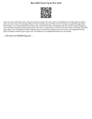 How Did I Grow Up In New York
I grew up in New York State, home of the city that never sleeps. This state is known for Manhattan or the Big Apple, but that is
only one of New York s five boroughs. Where in New York did I grow up? Well, in New York there is a quaint borough called
Staten Island. It is in Staten Island where I did just that. My birth took place in Manhattan and I have lived on Staten Island ever
since I had been released from the hospital where I was born in. Staten Island is a lesser known part of New York State, filled with
many parks. I live in Richmond County in Staten Island. I was fortunate enough to grow up in a nice, safe neighborhood with
plenty of children around my age to play with. The children in my neighborhood became my first friends.
... Get more on HelpWriting.net ...
 