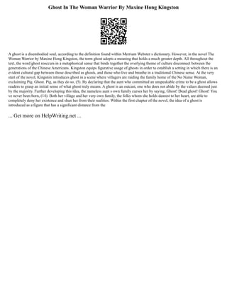 Ghost In The Woman Warrior By Maxine Hong Kingston
A ghost is a disembodied soul, according to the definition found within Merriam Webster s dictionary. However, in the novel The
Woman Warrior by Maxine Hong Kingston, the term ghost adopts a meaning that holds a much greater depth. All throughout the
text, the word ghost reoccurs in a metaphorical sense that binds together the overlying theme of culture disconnect between the
generations of the Chinese Americans. Kingston equips figurative usage of ghosts in order to establish a setting in which there is an
evident cultural gap between those described as ghosts, and those who live and breathe in a traditional Chinese sense. At the very
start of the novel, Kingston introduces ghost in a scene where villagers are raiding the family home of the No Name Woman,
exclaiming Pig. Ghost. Pig, as they do so, (5). By declaring that the aunt who committed an unspeakable crime to be a ghost allows
readers to grasp an initial sense of what ghost truly means. A ghost is an outcast, one who does not abide by the values deemed just
by the majority. Further developing this idea, the nameless aunt s own family curses her by saying, Ghost! Dead ghost! Ghost! You
ve never been born, (14). Both her village and her very own family, the folks whom she holds dearest to her heart, are able to
completely deny her existence and shun her from their realities. Within the first chapter of the novel, the idea of a ghost is
introduced as a figure that has a significant distance from the
... Get more on HelpWriting.net ...
 