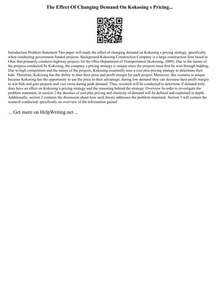 The Effect Of Changing Demand On Kokosing s Pricing...
Introduction Problem Statement This paper will study the effect of changing demand on Kokosing s pricing strategy, specifically
when conducting government funded projects. Background Kokosing Construction Company is a large construction firm based in
Ohio that primarily conducts highway projects for the Ohio Department of Transportation (Kokosing, 2009). Due to the nature of
the projects conducted by Kokosing, the company s pricing strategy is unique since the projects must first be won through bidding.
Due to high competition and the nature of the projects, Kokosing essentially uses a cost plus pricing strategy to determine their
bids. Therefore, Kokosing has the ability to alter their price and profit margin for each project. Moreover, this scenario is unique
because Kokosing has the opportunity to use the price to their advantage: during low demand they can decrease their profit margin
to win bids and gain projects and vice versa during peak demand. Thus, research will be conducted to determine if demand truly
does have an effect on Kokosing s pricing strategy and the reasoning behind the strategy. Overview In order to investigate the
problem statement, in section 2 the theories of cost plus pricing and elasticity of demand will be defined and explained in depth.
Additionally, section 2 contains the discussion about how each theory addresses the problem statement. Section 3 will contain the
research conducted, specifically an overview of the information gained
... Get more on HelpWriting.net ...
 
