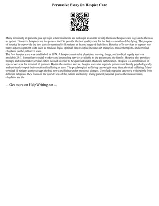 Persuasive Essay On Hospice Care
Many terminally ill patients give up hope when treatments are no longer available to help them and hospice care is given to them as
an option. However, hospice care has proven itself to provide the best quality care for the last six months of the dying. The purpose
of hospice is to provide the best care for terminally ill patients at the end stage of their lives. Hospice offer services to support too
many aspects a patient s life such as medical, legal, spiritual care. Hospice includes art therapists, music therapists, and certified
chaplains on the palliative team.
The first hospice care was established in 1974. A hospice must make physician, nursing, drugs, and medical supply services
available 24/7. It must have social workers and counseling services available to the patient and the family. Hospice also provides
therapy and homemaker services when needed in order to be qualified under Medicare certification. Hospice is a combination of
special services for terminal ill patients. Beside the medical service, hospice care also supports patients and family psychologically
and spiritually to put their emotional suffering at ease. The psychological suffering can weight more than physical suffering. Many
terminal ill patients cannot accept the bad news and living under emotional distress. Certified chaplains can work with people from
different religions, they focus on the world view of the patient and family. Using patient personal goal as the measurement,
chaplains are the
... Get more on HelpWriting.net ...
 