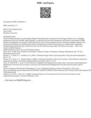 RIBC And Pepsico
Running head: RIBC and PepsiCo 1
RIBC and PepsiCo 12
MGTU 410 Assignment One
Jesus Cabral
Brandman University
INTRODUCTION
What do Odwalla founder Greg Steltenpohl, Magatte Wade Marchand, Entrepreneur from Senegal, Richard Lavak, a fledgling
entrepreneur from New Zealand, Jorges Goldsmit, a young Mexican American entrepreneur and Charles Irving founder of IBIS
Organics in England have in common? Within the last few years, all five entrepreneurs have started up companies hoping to turn
the nutritional attributes, the health benefits and the refreshing taste of hibiscus beverages into a viable business proposition.
Redlands International Beverage Corporations entry into the natural beverage market with hibiscus beverages ... Show more
content on Helpwriting.net ...
(2006). Obesity Lawsuits Loom for Soft Drinks Industry.
Porter, M. E. (1989). From competitive advantage to corporate strategy. In Readings in Strategic Management (pp. 234 255).
Macmillan Education UK.
Reissig, C. J., Strain, E. C., Griffiths, R. R. (2009). Caffeinated energy drinks?a growing problem. Drug and alcohol dependence,
99(1), 1 10.
Stevens, F. G., Plaut, V. C., Sanchez Burks, J. (2008). Unlocking the benefits of diversity all inclusive multiculturalism and positive
organizational change. The Journal of Applied Behavioral Science, 44(1), 116 133.
Teece, D., Peteraf, M. A., Leih, S. (2016). Dynamic Capabilities and Organizational Agility: Risk, Uncertainty and Entrepreneurial
Management in the Innovation Economy. Uncertainty and Entrepreneurial Management in the Innovation Economy (April 7,
2016).
Top?25?Companies?(By?Number?of?Employees) * (n.d.). In Redlands California. Retrieved November 6, 2016, from
http://cityofredlands.org/sites/default/files/ECONOMIC%20DEVELOPMENT/Data%20Center/2015%20Top%2025%20Companies%20
%20Employees.pdf
Wagner, T., Lutz, R. J., Weitz, B. A. (2009). Corporate hypocrisy: Overcoming the threat of inconsistent corporate social
responsibility perceptions. Journal of Marketing, 73(6),
... Get more on HelpWriting.net ...
 