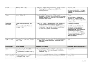 E-book                (Pettinger, 2002, p. 45)                 Pettinger, R. (2002). Global organizations. Oxford: Capstone     Electronic Book
                                                                    Publishing. Retrieved September 28, 2004, from
                                                                    NetLibrary database.                                        (put September 28, 2004 in the Date
                                                                                                                                Accessed field, NetLibrary in Name of
                                                                                                                                Database.)

Thesis                (Jones, 1998, p. 89)                     Jones, F. (1998). The mechanism of Bayer residue                 Thesis
                                                                   flocculation. PhD Thesis. Curtin University of Technology.
                                                                   Retrieved December 21, 2005, from Curtin University of       (put PhD Thesis in Thesis Type,
                                                                   Technology Digital Theses.                                   December 21, 2005 in Access Date,
                                                                                                                                Curtin University of Technology Digital
                                                                                                                                Theses in URL.)

Conference            (Cutler, Frolich, & Hanrahan, 1997)      Cutler, L. D., Frolich, B., & Hanrahan, P. (1997, January 16).   Conference Proceeding
Proceeding            OR                                           Two-handed direct manipulation on the responsive
                      As discussed by Cutler, Frolich and           workbench. Paper presented at the 1997 Symposium on         (put 1997, January 16 in Year of
                      Hanrahan (1997)                              Interactive 3D Graphics, Stanford, CA. Retrieved June        Conference, Two-handed direct
                                                                   12, 2000, from ProQuest 5000 database.                       manipulation on the responsive
                                                                                                                                workbench in Title, 1997 Symposium
                                                                                                                                on Interactive 3D Graphics in
                                                                                                                                Conference Name, Stanford, CA in
                                                                                                                                Conference Location, June 12, 2000
                                                                                                                                in Access Date, ProQuest 5000 in
                                                                                                                                Name of Database.)


Image in a book       The poster “The 3 dark years” (Sexton,   Sexton, M. (2005). The great crash: The short life and sudden    Book
                      2005, p. 184)                                death of the Whitlam government. Melbourne: Scribe
                                                                   Publications.



Print Journals        In-Text Example                          Reference List Example                                           EndNote X1 (which reference type?)

Article               As mentioned by Wharton (1996)…          Wharton, N. (1996). Health and safety in outdoor activity        Journal Article
                      OR                                           centres. Journal of Adventure Education and Outdoor
                      “… when abseiling” (Wharton, 1996, p.        Leadership, 12(4), 8-9.
                      8).

Article – no author   It’s a growing problem in the U.K.       Anorexia nervosa. (1969). British Medical Journal, 1, 529-530.   Journal Article
                      (“Anorexia Nervosa,” 1969)…



                                                                                                                                                                5 of 11
 