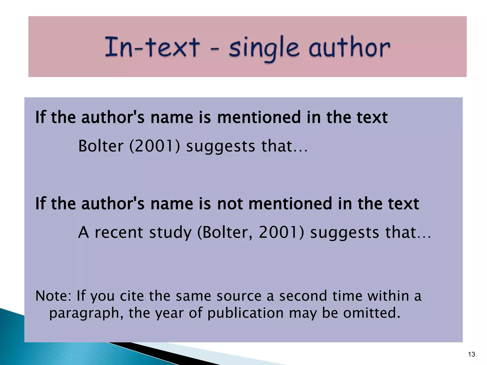 If the author's name is mentioned in the text
Bolter (2001) suggests that…
If the author's name is not mentioned in the text
A recent study (Bolter, 2001) suggests that…
Note: If you cite the same source a second time within a
paragraph, the year of publication may be omitted.
13
 