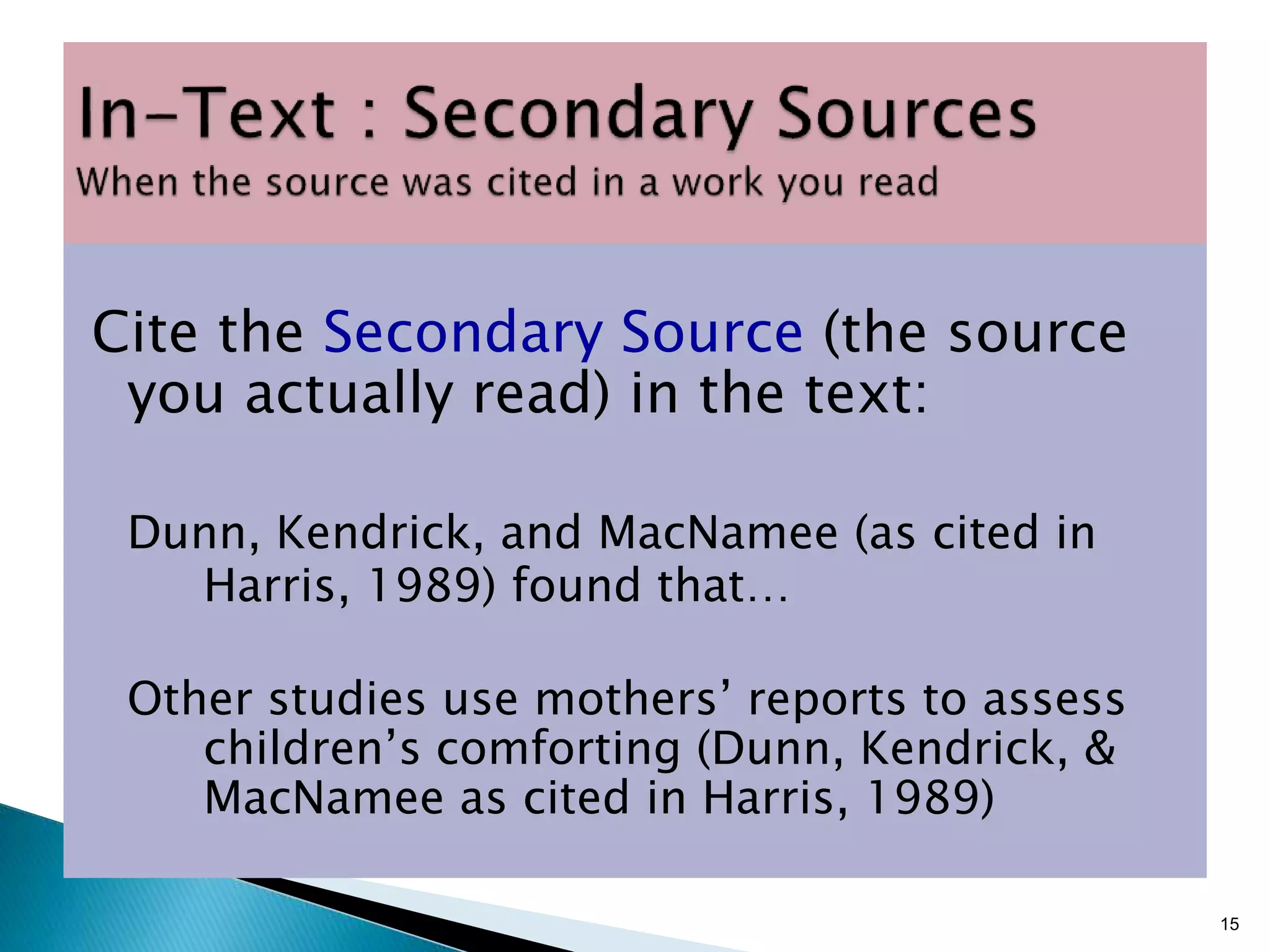 Cite the Secondary Source (the source
you actually read) in the text:
Dunn, Kendrick, and MacNamee (as cited in
Harris, 1989) found that…
Other studies use mothers’ reports to assess
children’s comforting (Dunn, Kendrick, &
MacNamee as cited in Harris, 1989)
15
 