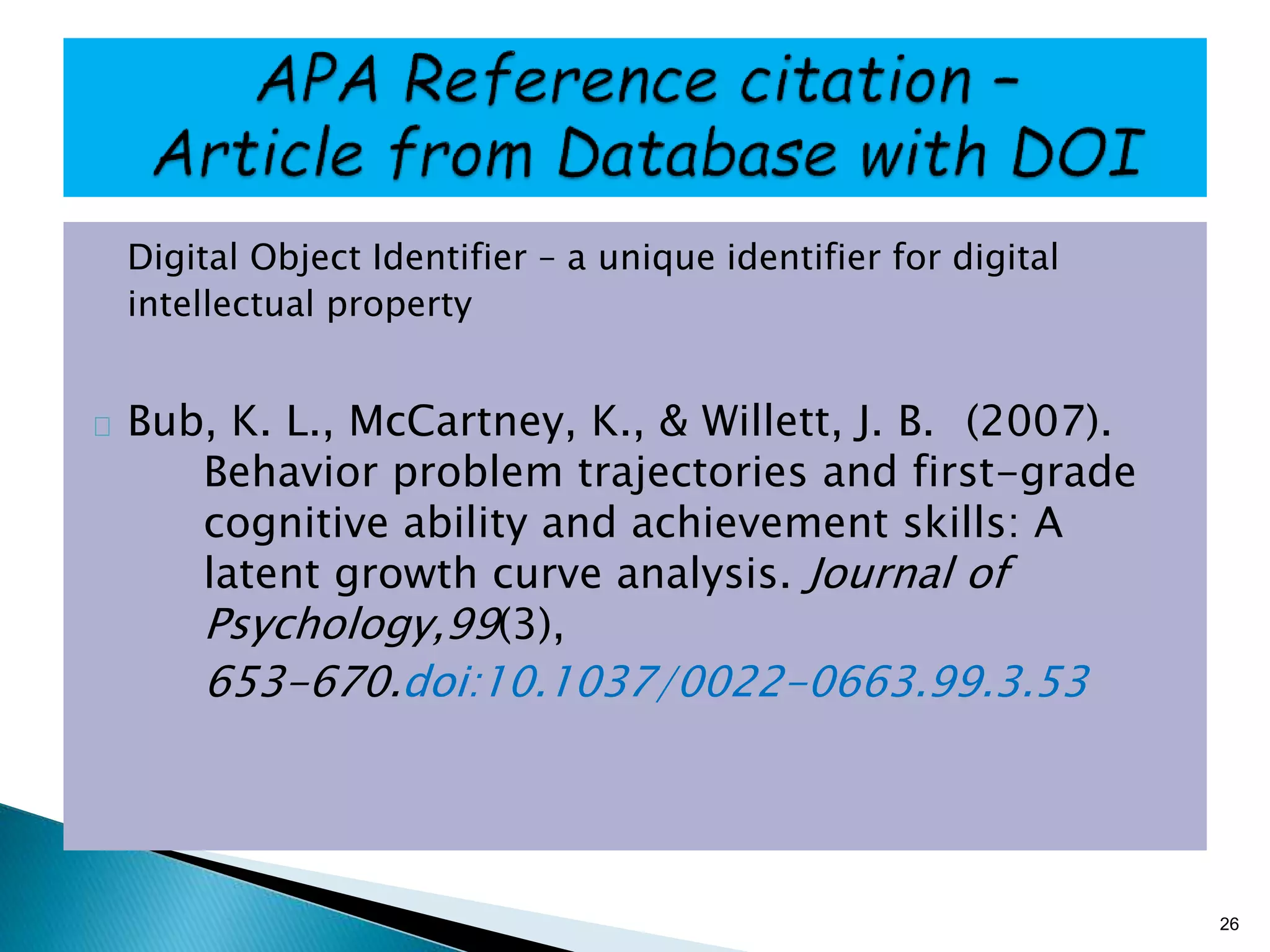 Digital Object Identifier – a unique identifier for digital
intellectual property
Bub, K. L., McCartney, K., & Willett, J. B. (2007).
Behavior problem trajectories and first-grade
cognitive ability and achievement skills: A
latent growth curve analysis. Journal of
Psychology,99(3),
653-670.doi:10.1037/0022-0663.99.3.53
26
 