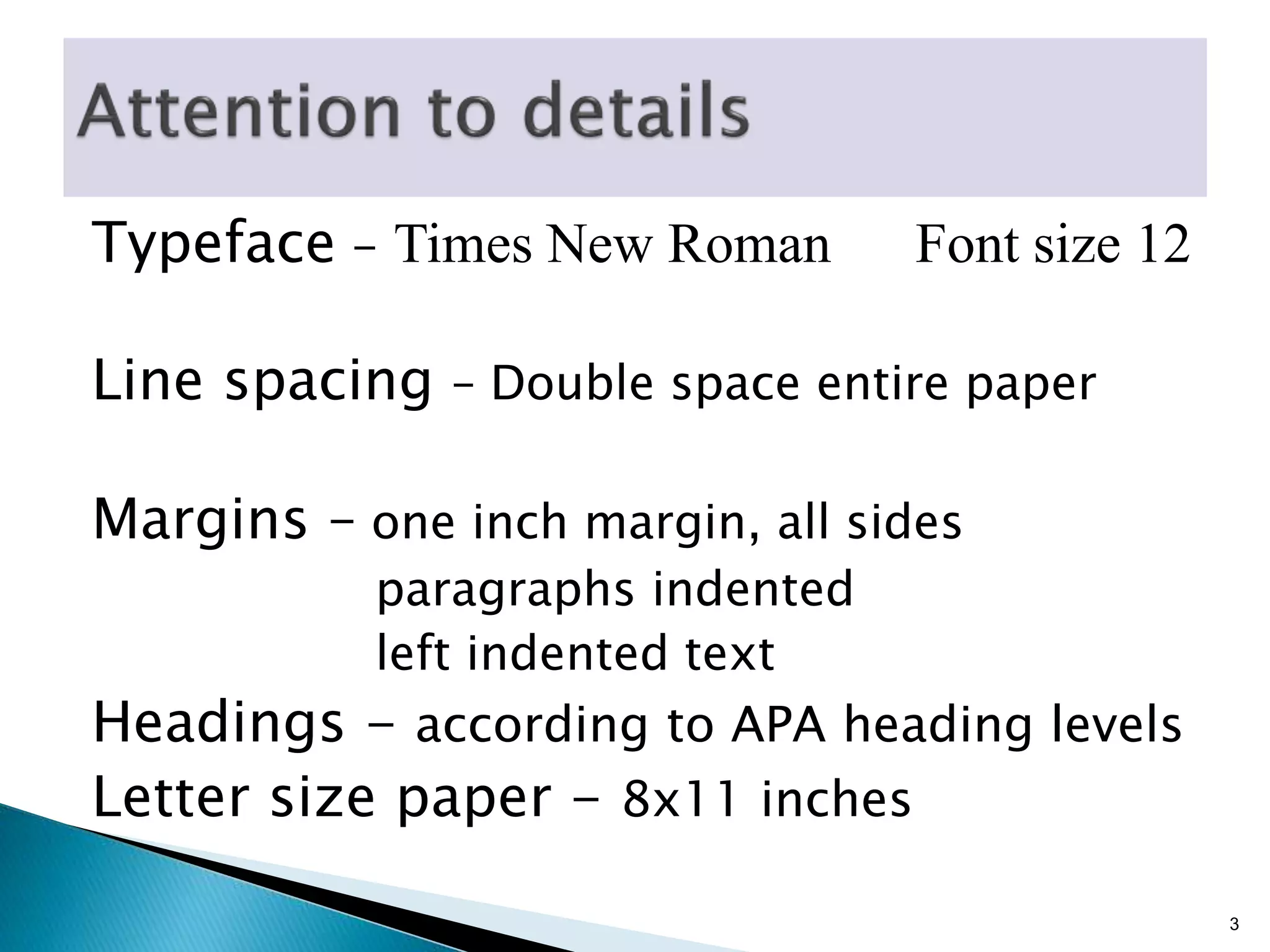Typeface - Times New Roman Font size 12
Line spacing – Double space entire paper
Margins – one inch margin, all sides
paragraphs indented
left indented text
Headings - according to APA heading levels
Letter size paper - 8x11 inches
3
 
