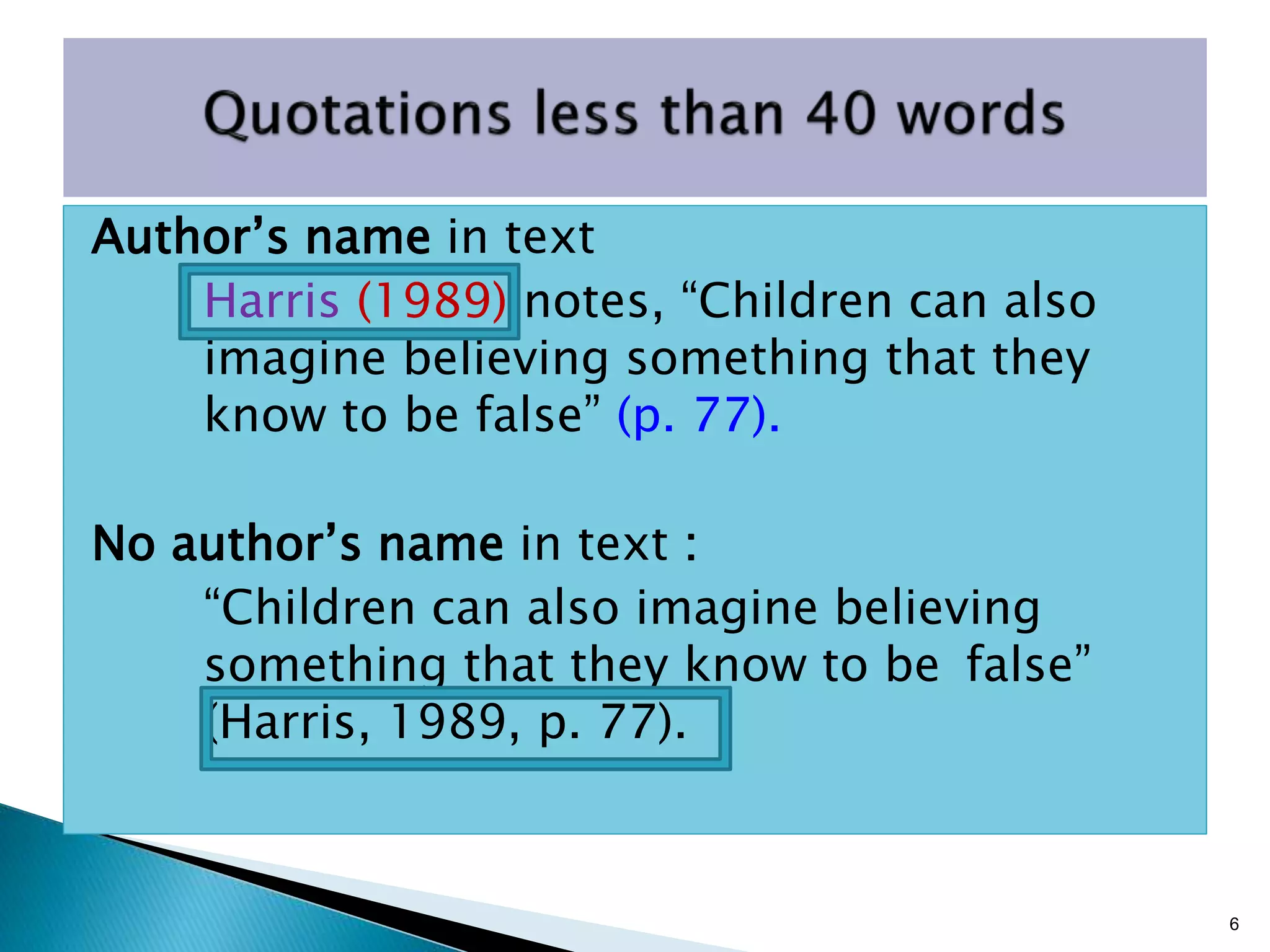 Author’s name in text
Harris (1989) notes, “Children can also
imagine believing something that they
know to be false” (p. 77).
No author’s name in text :
“Children can also imagine believing
something that they know to be false”
(Harris, 1989, p. 77).
6
 