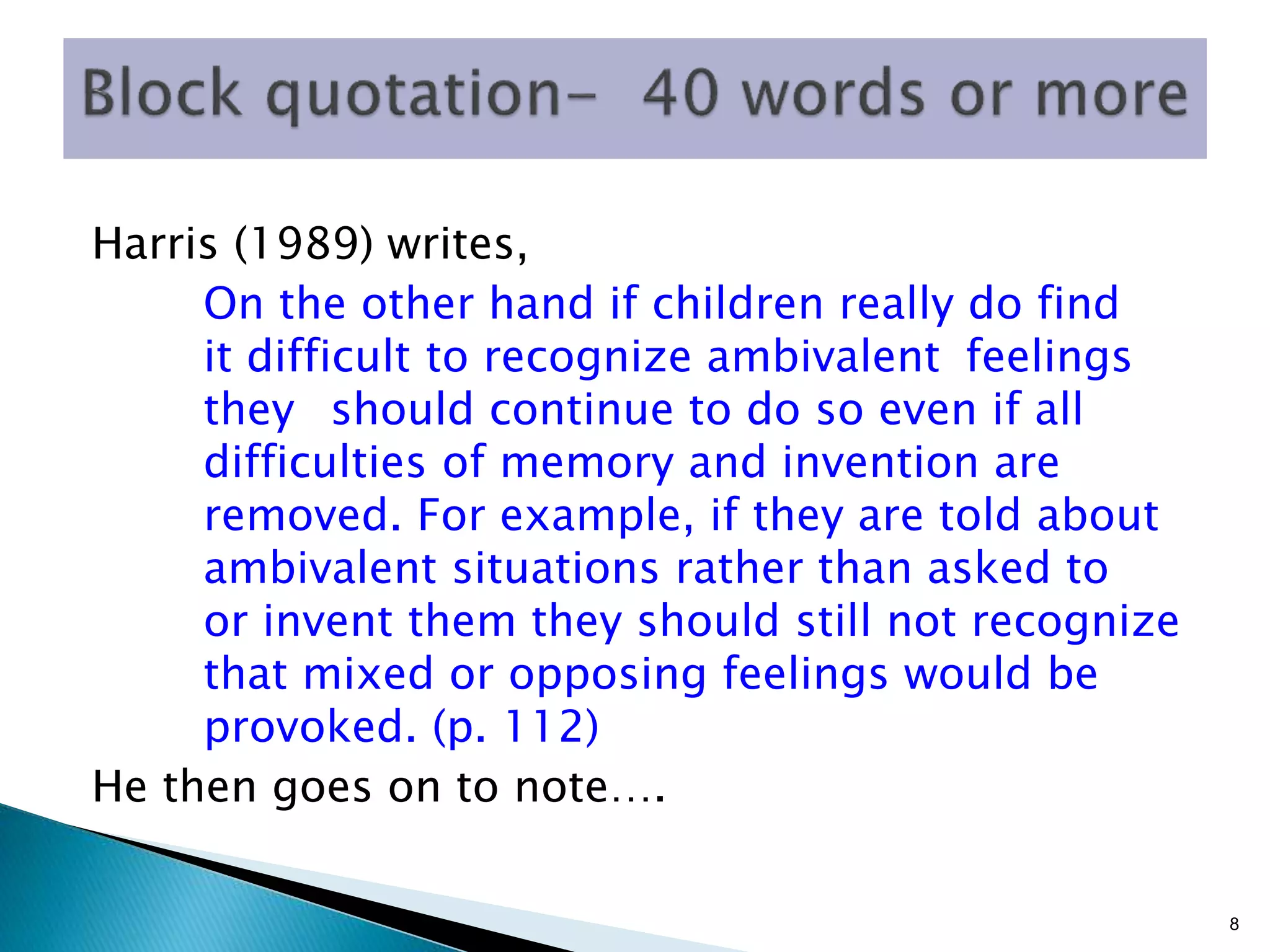Harris (1989) writes,
On the other hand if children really do find
it difficult to recognize ambivalent feelings
they should continue to do so even if all
difficulties of memory and invention are
removed. For example, if they are told about
ambivalent situations rather than asked to
or invent them they should still not recognize
that mixed or opposing feelings would be
provoked. (p. 112)
He then goes on to note….
8
 
