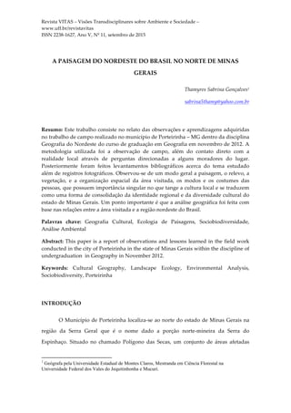 Revista VITAS – Visões Transdisciplinares sobre Ambiente e Sociedade –
www.uff.br/revistavitas
ISSN 2238-1627, Ano V, Nº 11, setembro de 2015
	
	
A PAISAGEM DO NORDESTE DO BRASIL NO NORTE DE MINAS
GERAIS
Thamyres Sabrina Gonçalves1
sabrina5thamy@yahoo.com.br
Resumo: Este trabalho consiste no relato das observações e aprendizagens adquiridas
no trabalho de campo realizado no município de Porteirinha – MG dentro da disciplina
Geografia do Nordeste do curso de graduação em Geografia em novembro de 2012. A
metodologia utilizada foi a observação de campo, além do contato direto com a
realidade local através de perguntas direcionadas a alguns moradores do lugar.
Posteriormente foram feitos levantamentos bibliográficos acerca do tema estudado
além de registros fotográficos. Observou-se de um modo geral a paisagem, o relevo, a
vegetação, e a organização espacial da área visitada, os modos e os costumes das
pessoas, que possuem importância singular no que tange a cultura local e se traduzem
como uma forma de consolidação da identidade regional e da diversidade cultural do
estado de Minas Gerais. Um ponto importante é que a análise geográfica foi feita com
base nas relações entre a área visitada e a região nordeste do Brasil.
Palavras chave: Geografia Cultural, Ecologia de Paisagens, Sociobiodiversidade,
Análise Ambiental
Abstract: This paper is a report of observations and lessons learned in the field work
conducted in the city of Porteirinha in the state of Minas Gerais within the discipline of
undergraduation in Geography in November 2012.
Keywords: Cultural Geography, Landscape Ecology, Environmental Analysis,
Sociobiodiversity, Porteirinha
INTRODUÇÃO
O Município de Porteirinha localiza-se ao norte do estado de Minas Gerais na
região da Serra Geral que é o nome dado a porção norte-mineira da Serra do
Espinhaço. Situado no chamado Polígono das Secas, um conjunto de áreas afetadas
																																																													
1
Geógrafa pela Universidade Estadual de Montes Claros, Mestranda em Ciência Florestal na
Universidade Federal dos Vales do Jequitinhonha e Mucuri.
 