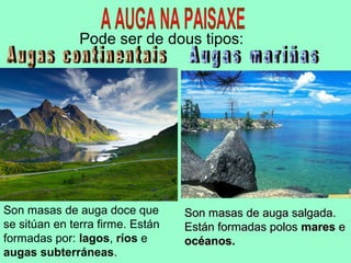 Pode ser de dous tipos:
Son masas de auga doce que
se sitúan en terra firme. Están
formadas por: lagos, ríos e
augas subterráneas.
Son masas de auga salgada.Son masas de auga salgada.
Están formadas polosEstán formadas polos maresmares ee
océanos.océanos.
 