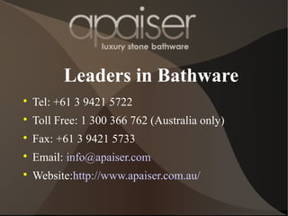 Leaders in Bathware

Tel: +61 3 9421 5722

Toll Free: 1 300 366 762 (Australia only)

Fax: +61 3 9421 5733

Email: info@apaiser.com

Website:http://www.apaiser.com.au/
 