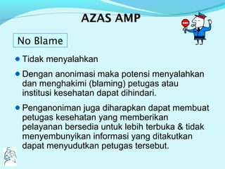AAZASZAS AMPAMP
Tidak menyalahkan
Dengan anonimasi maka potensi menyalahkan
dan menghakimi (blaming) petugas atau
institusi kesehatan dapat dihindari.
Penganoniman juga diharapkan dapat membuat
petugas kesehatan yang memberikan
pelayanan bersedia untuk lebih terbuka & tidak
menyembunyikan informasi yang ditakutkan
dapat menyudutkan petugas tersebut.
No Blame
 