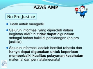 AAZASZAS AMPAMP
Tidak untuk mengadili
Seluruh informasi yang diperoleh dalam
kegiatan AMP ini tidak dapat digunakan
sebagai bahan bukti di persidangan (no pro
justisia).
Seluruh informasi adalah bersifat rahasia dan
hanya dapat digunakan untuk keperluan
memperbaiki kualitas pelayanan kesehatan
maternal dan perinatal/neonatal
No Pro Justice
 