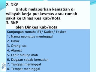 2. DKP
Untuk melaporkan kematian di
wilayah kerja puskesmas atau rumah
sakit ke Dinas Kes Kab/Kota
3. RKP
oleh Dinkes Kab/Kota
Kunjungan rumah/ RT/ Kades/ Faskes
1. Nama neonatus meninggal
2. Umur
3. Orang tua
4. Alamat
5. Lahir hidup/ mati
6. Dugaan sebab kematian
7. Tanggal meninggal
8. Tempat meninggal
 
