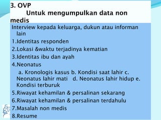 3. OVP
Untuk mengumpulkan data non
medis
Interview kepada keluarga, dukun atau informan
lain
1.Identitas responden
2.Lokasi &waktu terjadinya kematian
3.Identitas ibu dan ayah
4.Neonatus
a. Kronologis kasus b. Kondisi saat lahir c.
Neonatus lahir mati d. Neonatus lahir hidup e.
Kondisi terburuk
5.Riwayat kehamilan & persalinan sekarang
6.Riwayat kehamilan & persalinan terdahulu
7.Masalah non medis
8.Resume
 