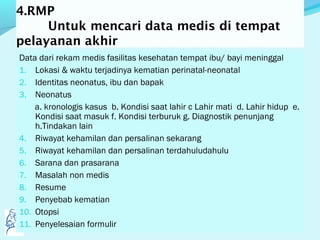 4.RMP
Untuk mencari data medis di tempat
pelayanan akhir
Data dari rekam medis fasilitas kesehatan tempat ibu/ bayi meninggal
1. Lokasi & waktu terjadinya kematian perinatal-neonatal
2. Identitas neonatus, ibu dan bapak
3. Neonatus
a. kronologis kasus b. Kondisi saat lahir c Lahir mati d. Lahir hidup e.
Kondisi saat masuk f. Kondisi terburuk g. Diagnostik penunjang
h.Tindakan lain
4. Riwayat kehamilan dan persalinan sekarang
5. Riwayat kehamilan dan persalinan terdahuludahulu
6. Sarana dan prasarana
7. Masalah non medis
8. Resume
9. Penyebab kematian
10. Otopsi
11. Penyelesaian formulir
 