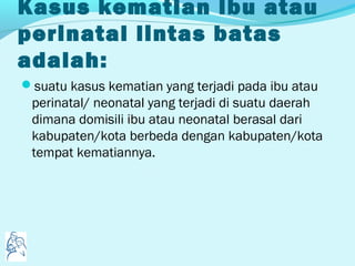 Kasus kematian ibu atau
perinatal lintas batas
adalah:
suatu kasus kematian yang terjadi pada ibu atau
perinatal/ neonatal yang terjadi di suatu daerah
dimana domisili ibu atau neonatal berasal dari
kabupaten/kota berbeda dengan kabupaten/kota
tempat kematiannya.
 