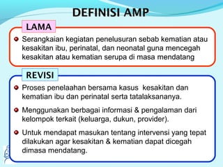 DEFINISI AMPDEFINISI AMP
Serangkaian kegiatan penelusuran sebab kematian atau
kesakitan ibu, perinatal, dan neonatal guna mencegah
kesakitan atau kematian serupa di masa mendatang
Proses penelaahan bersama kasus kesakitan dan
kematian ibu dan perinatal serta tatalaksananya.
Menggunakan berbagai informasi & pengalaman dari
kelompok terkait (keluarga, dukun, provider).
Untuk mendapat masukan tentang intervensi yang tepat
dilakukan agar kesakitan & kematian dapat dicegah
dimasa mendatang.
LAMA
REVISI
Serangkaian kegiatan penelusuran sebab kematian atau
kesakitan ibu, perinatal, dan neonatal guna mencegah
kesakitan atau kematian serupa di masa mendatang
 