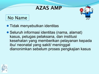 AAZASZAS AMPAMP
Tidak menyebutkan identitas
Seluruh informasi identitas (nama, alamat)
kasus, petugas pelaksana, dan institusi
kesehatan yang memberikan pelayanan kepada
ibu/ neonatal yang sakit/ meninggal
dianonimkan sebelum proses pengkajian kasus
No Name
 