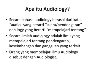 Apa itu Audiology?
• Secara bahasa audiology berasal dari kata
“audio” yang berarti “suara/pendengaran”
dan logy yang berarti “mempelajari tentang”.
• Secara ilmiah audiology adalah ilmu yang
mempelajari tentang pendengaran,
keseimbangan dan gangguan yang terkait.
• Orang yang mempelajari ilmu Audiology
disebut dengan Audiologist.
 