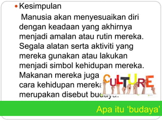 Apa itu ‘budaya’
 Kesimpulan
Manusia akan menyesuaikan diri
dengan keadaan yang akhirnya
menjadi amalan atau rutin mereka.
Segala alatan serta aktiviti yang
mereka gunakan atau lakukan
menjadi simbol kehidupan mereka.
Makanan mereka juga tanda tata
cara kehidupan mereka yang
merupakan disebut budaya.
 