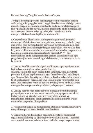 Perkara Penting Yang Perlu Ada Dalam Cerpen;
Terdapat beberapa perkara penting yg boleh mengangkat cerpen
anda sebagai karya yg bermutu tinggi. Membiasakan diri dgn petua
menulis cerpen ini, mampu membantu anda mempelajari cerpen2
lain yg anda baca dan hayati, mampu membantu anda membezakan
antara cerpen bermutu dgn yg tidak, dan membantu anda
memperbaik-kukuhkan lagi karya anda sendiri.
1. Cerpen harus dicerita dari sudut pandangan watak (watak2)
utamanya. Watak utamanya mungkin hanya seorang, tp boleh juga
dua orang, bagi menghidupkan karya dan membolehkan pembaca
mengenali dan berasa hampir dengan pergolakan jiwa watak2 dlm
karya anda. Jika anda mahu ada dua watak utama dlm cerpen anda,
boleh saja dngan menggunakan tanda pemisah (* * *) bagi
memudahkan anda menguasai jalan ceritan dan fokus fokus kpd
pergolakan jiwa satu2 watak dgn lebih teratur, konsisten dan tidak
bercelaru.
2. Unsur2 konflik haruslah, diperkenalkan pada paragraf pertama
lagi, seboleh mungkin; cuba gambarkan ttg
suasana, waktu dan latar, secara tidak langsung, pada paragraf2
pertama. Elakkan drpd membuat ayat `memberitahu', sebaliknya
ayat `tunjuk' (sila baca ttg ini di Senarai Pos kat sebelah kanan anda
tu k) Mulakan dgn pergolakan jiwa watak utama yg berkaitan dgn
tema (ada artikel ttg tema, di Senarai Pos itu) cerita anda. Elakkan
menggambarkan pemandangan latar pada paragraf pertama.
3. Unsur2 suspen juga harus seboleh mungkin diwujudkan pada
paragraf pertama atau kedua cerpen anda, supaya pembaca akan
tertanya2 apa yg akan berlaku seterusnya kpd watak2 yg
menghadapi konflik itu dan bagaimana kekusutan fikiran watak
utama dlm cerpen itu diungkaikan.
4. Pada klimak cerita, yg berhampiran atau akhir cerita, seharusnya
menjadi tempat di mana konflik itu dileraikan.
5. Ceritanya harus difokuskan pada satu peristiwa, pada pusat
segala masalah hidup yg dihadapi oleh watak utamanya. Interaksi
antara watak2 utama, adalah antara nadi dlm karya cerpen anda -
 