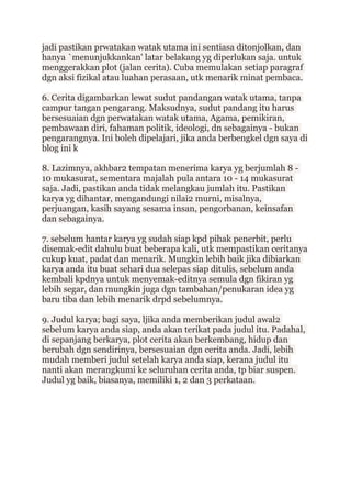 jadi pastikan prwatakan watak utama ini sentiasa ditonjolkan, dan
hanya `menunjukkankan' latar belakang yg diperlukan saja. untuk
menggerakkan plot (jalan cerita). Cuba memulakan setiap paragraf
dgn aksi fizikal atau luahan perasaan, utk menarik minat pembaca.
6. Cerita digambarkan lewat sudut pandangan watak utama, tanpa
campur tangan pengarang. Maksudnya, sudut pandang itu harus
bersesuaian dgn perwatakan watak utama, Agama, pemikiran,
pembawaan diri, fahaman politik, ideologi, dn sebagainya - bukan
pengarangnya. Ini boleh dipelajari, jika anda berbengkel dgn saya di
blog ini k
8. Lazimnya, akhbar2 tempatan menerima karya yg berjumlah 8 -
10 mukasurat, sementara majalah pula antara 10 - 14 mukasurat
saja. Jadi, pastikan anda tidak melangkau jumlah itu. Pastikan
karya yg dihantar, mengandungi nilai2 murni, misalnya,
perjuangan, kasih sayang sesama insan, pengorbanan, keinsafan
dan sebagainya.
7. sebelum hantar karya yg sudah siap kpd pihak penerbit, perlu
disemak-edit dahulu buat beberapa kali, utk mempastikan ceritanya
cukup kuat, padat dan menarik. Mungkin lebih baik jika dibiarkan
karya anda itu buat sehari dua selepas siap ditulis, sebelum anda
kembali kpdnya untuk menyemak-editnya semula dgn fikiran yg
lebih segar, dan mungkin juga dgn tambahan/penukaran idea yg
baru tiba dan lebih menarik drpd sebelumnya.
9. Judul karya; bagi saya, ljika anda memberikan judul awal2
sebelum karya anda siap, anda akan terikat pada judul itu. Padahal,
di sepanjang berkarya, plot cerita akan berkembang, hidup dan
berubah dgn sendirinya, bersesuaian dgn cerita anda. Jadi, lebih
mudah memberi judul setelah karya anda siap, kerana judul itu
nanti akan merangkumi ke seluruhan cerita anda, tp biar suspen.
Judul yg baik, biasanya, memiliki 1, 2 dan 3 perkataan.
 