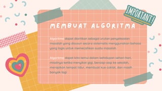 ME MB UAT ALG O R I T M A
Algoritma dapat diartikan sebagai urutan penyelesaian
masalah yang disusun secara sistematis menggunakan bahasa
yang logis untuk memecahkan suatu masalah.
Algoritma dapat kita temui dalam kehidupan sehari-hari,
misalnya ketika menyikat gigi, bersiap-siap ke sekolah,
merapikan tempat tidur, membuat kue coklat, dan masih
banyak lagi
 