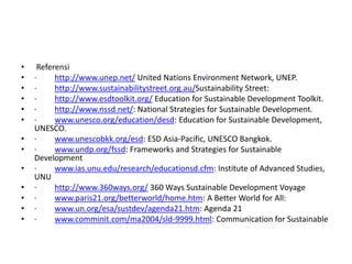  Referensi·         http://www.unep.net/ United Nations Environment Network, UNEP.·         http://www.sustainabilitystreet.org.au/Sustainability Street:·         http://www.esdtoolkit.org/ Education for Sustainable Development Toolkit.·         http://www.nssd.net/: National Strategies for Sustainable Development.·         www.unesco.org/education/desd: Education for Sustainable Development, UNESCO.·         www.unescobkk.org/esd: ESD Asia-Pacific, UNESCO Bangkok.·         www.undp.org/fssd: Frameworks and Strategies for Sustainable Development·         www.ias.unu.edu/research/educationsd.cfm: Institute of Advanced Studies, UNU·         http://www.360ways.org/ 360 Ways Sustainable Development Voyage·         www.paris21.org/betterworld/home.htm: A Better World for All:·         www.un.org/esa/sustdev/agenda21.htm: Agenda 21·         www.comminit.com/ma2004/sld-9999.html: Communication for Sustainable 