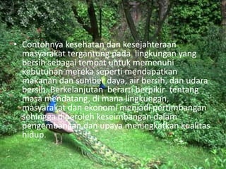 Contohnyakesehatandankesejahteraanmasyarakattergantungpada  lingkungan yang bersihsebagaitempatuntukmemenuhikebutuhanmerekasepertimendapatkanmakanandansumberdaya, air bersih, danudarabersih. Berkelanjutan  berartiberpikir  tentangmasamendatang, dimanalingkungan, masyarakatdanekonomimenjadipertimbangansehinggadiperolehkeseimbangandalampengembangandanupayameningkatkankualitashidup.