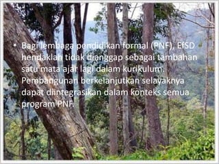 Bagilembagapendidikan formal (PNF), EfSDhendaklahtidakdianggapsebagaitambahansatumata ajar lagidalamkurikulum. Pembangunan berkelanjutkanselayaknyadapatdiintegrasikandalamkontekssemua program PNF.