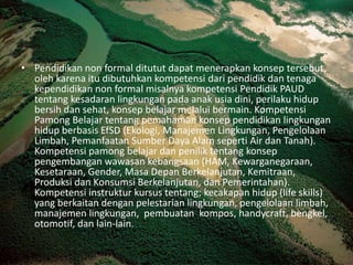 Pendidikan non formal ditututdapatmenerapkankonseptersebut, olehkarenaitudibutuhkankompetensidaripendidikdantenagakependidikan non formal misalnyakompetensiPendidik PAUD tentangkesadaranlingkunganpadaanakusiadini, perilakuhidupbersihdansehat, konsepbelajarmelaluibermain. KompetensiPamongBelajartentangpemahamankonseppendidikanlingkunganhidupberbasisEfSD (Ekologi, ManajemenLingkungan, PengelolaanLimbah, PemanfaatanSumberDayaAlamseperti Air dan Tanah). Kompetensipamongbelajardanpeniliktentangkonseppengembanganwawasankebangsaan (HAM, Kewarganegaraan, Kesetaraan, Gender, MasaDepanBerkelanjutan, Kemitraan, ProduksidanKonsumsiBerkelanjutan, danPemerintahan). Kompetensiinstrukturkursustentang; kecakapanhidup (life skills) yang berkaitandenganpelestarianlingkungan, pengelolaanlimbah, manajemenlingkungan,  pembuatan  kompos, handycraft, bengkel, otomotif, dan lain-lain.