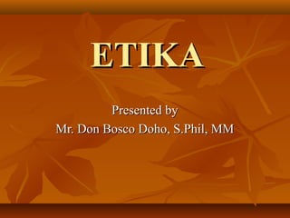 ETIKA
Presented by
Mr. Don Bosco Doho, S.Phil, MM

 