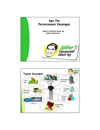 Apa Itu
                         Perencanaan Keuangan

                               Akbar’s Financial Check Up
            Click to edit Master title style
                                   Kantor Kemitraan




           Property and Copy Rights of Aidil Akbar Madjid, MBA, RFC®
                 Click to edit Master subtitle style
                           Akbar’s Financial Check Up ®2008




                                                                                     © Copy Rights of AFC 2009
                                   AFC ver. 1 Batch 1 Nov 09                         © Copy Rights of AFC 2009




    Tujuan Keuangan

                                                                      Perlindungan
    Cash
                                       Beli Rumah                     Keluarga
    Rich

            Click to edit Master title style
                                                        Pendidikan
    Akumulasi                                           Anak
    Kekayaan
         Property and Copy Rights of Aidil Akbar Madjid, MBA, RFC®
                 Click to edit Master subtitle style
                           Akbar’s Financial Check Up ®2008 Pensiun
                                                                        Secara
                                                                        Layak

               Liburan                         Ban
                                                  k
                                              Loa
                                                 n             Penghapusan
                                                               Hutang


2                                  AFC ver. 1 Batch 1 Nov 09                         © Copy Rights of AFC 2009
 