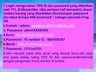 1.Login mengunakan YES ID dan password yang diberikan
oleh YTL &1BestariNet :Jika pertama kali kemaskini akaun
melalui borang yang disediakan.Save/simpan password
jika takut terlupa.Klik bookmark * sebagai penanda Frog
OS.
2.Contoh : admin- vleadmin.ABC2129@Yes.My
3. Password: adminXXXXXXX
4.Guru: AZLINAMSALEH@Yes.My
5.Password : 10 nombor IC - 5601050367
6.Murid : NIQLISYANAS@Yes.My
7.Password : 2930aa008d
8.Jika merujuk pada data excel yang dimuat turun,sila copy
and paste setiap ruang YES ID dan password.Berhati-hati
dengan pengunaan huruf,nombor & simbol.

 