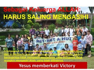 TAAT PRIBADI
Sebagai Keluarga ALLAH:
HARUS SALING MENGASIHI
1 Yohanes 4:20 Jikalau seorang berkata: "Aku mengasihi Allah,"
dan ia membenci saudaranya, maka ia adalah pendusta, karena
barangsiapa tidak mengasihi saudaranya yang dilihatnya, tidak
mungkin mengasihi Allah, yang tidak dilihatnya.
 